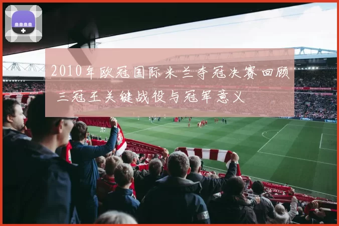 2010年欧冠国际米兰夺冠决赛回顾 三冠王关键战役与冠军意义