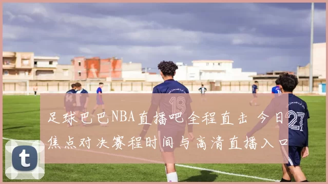足球巴巴NBA直播吧全程直击 今日焦点对决赛程时间与高清直播入口汇总