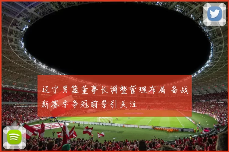 辽宁男篮董事长调整管理布局 备战新赛季争冠前景引关注