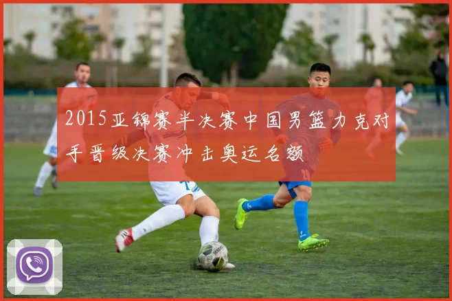 2015亚锦赛半决赛中国男篮力克对手晋级决赛冲击奥运名额