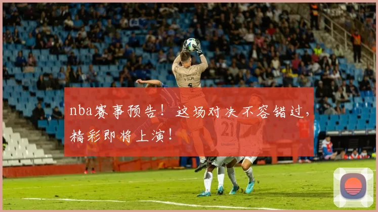 nba赛事预告！这场对决不容错过，精彩即将上演！