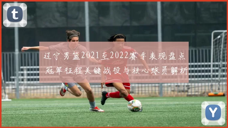 辽宁男篮2021至2022赛季表现盘点 冠军征程关键战役与核心球员解析