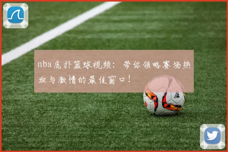 nba虎扑篮球视频：带你领略赛场热血与激情的最佳窗口！