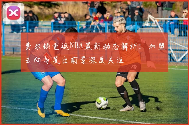 费尔顿重返NBA最新动态解析：加盟去向与复出前景深度关注