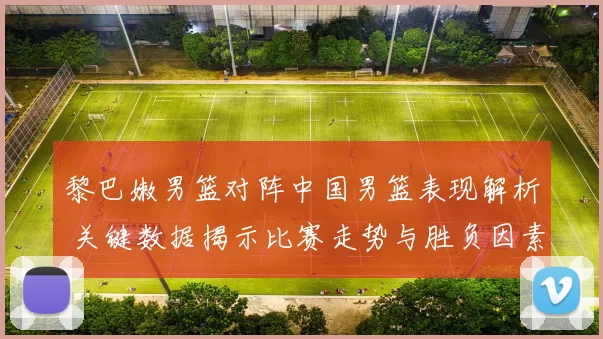 黎巴嫩男篮对阵中国男篮表现解析 关键数据揭示比赛走势与胜负因素