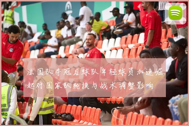 法国队夺冠后球队年轻球员加速崛起对国家队轮换与战术调整影响