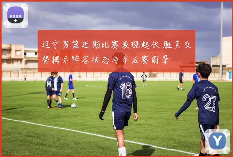 辽宁男篮近期比赛表现起伏 胜负交替揭示阵容状态与季后赛前景