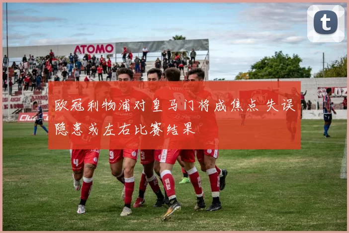 欧冠利物浦对皇马门将成焦点 失误隐患或左右比赛结果