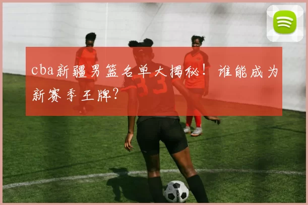 cba新疆男篮名单大揭秘！谁能成为新赛季王牌？