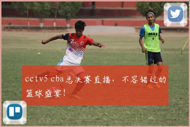 cctv5 cba总决赛直播，不容错过的篮球盛宴！