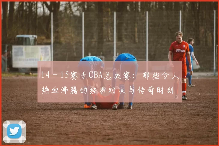 14 - 15赛季CBA总决赛：那些令人热血沸腾的经典对决与传奇时刻