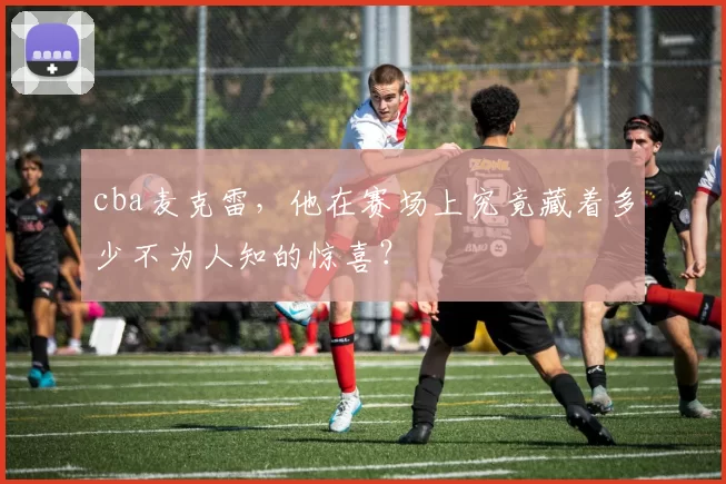 cba麦克雷，他在赛场上究竟藏着多少不为人知的惊喜？