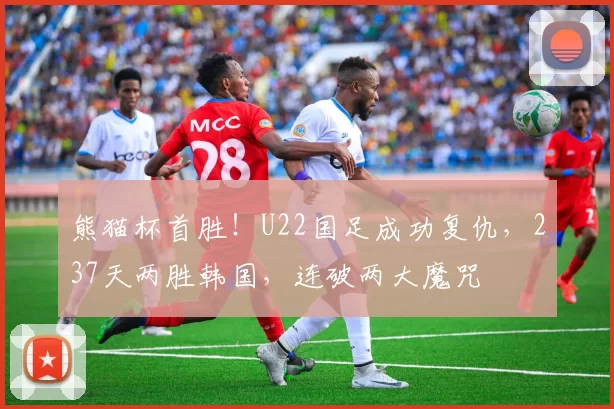 熊猫杯首胜!U22国足成功复仇,237天两胜韩国,连破两大魔咒