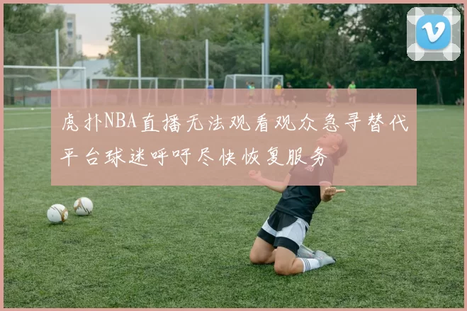 虎扑NBA直播无法观看观众急寻替代平台球迷呼吁尽快恢复服务