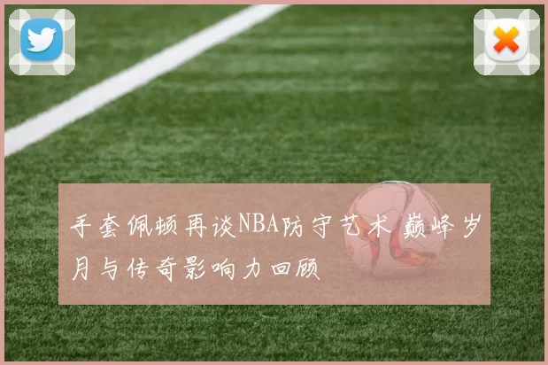 手套佩顿再谈NBA防守艺术 巅峰岁月与传奇影响力回顾
