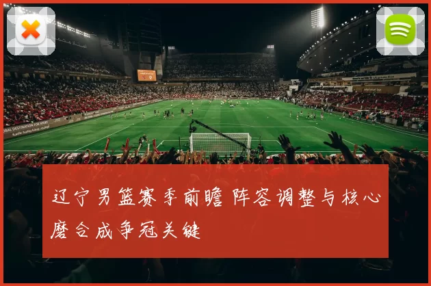 辽宁男篮赛季前瞻 阵容调整与核心磨合成争冠关键