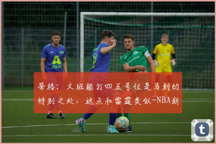 蒂格:文班能打四五号位是马刺的特别之处,这点和雷霆类似-NBA新闻