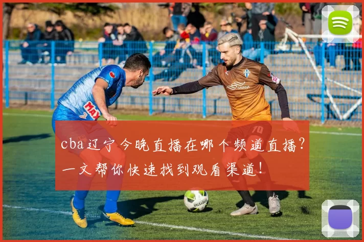 cba辽宁今晚直播在哪个频道直播？一文帮你快速找到观看渠道！