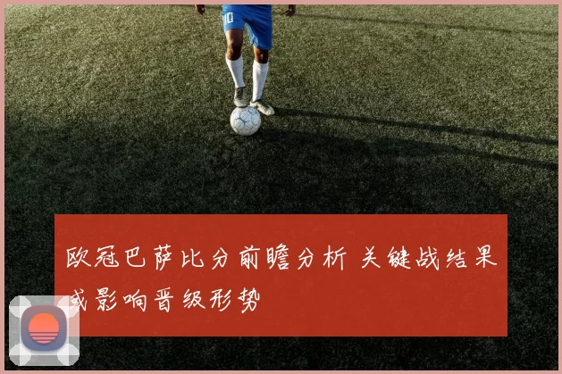 欧冠巴萨比分前瞻分析 关键战结果或影响晋级形势