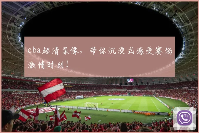 cba超清录像，带你沉浸式感受赛场激情时刻！