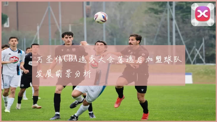 万圣伟CBA选秀大会落选后加盟球队发展前景分析