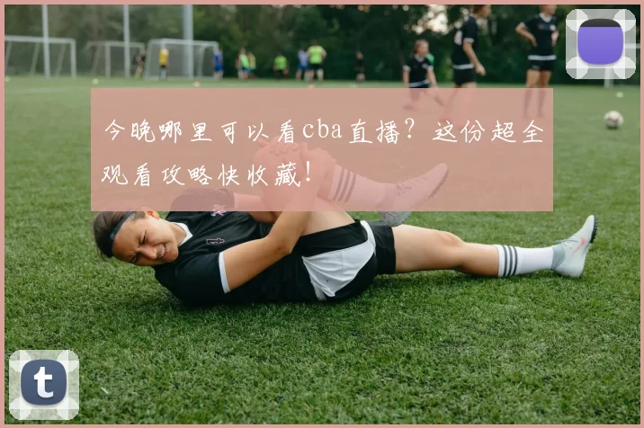 今晚哪里可以看cba直播？这份超全观看攻略快收藏！