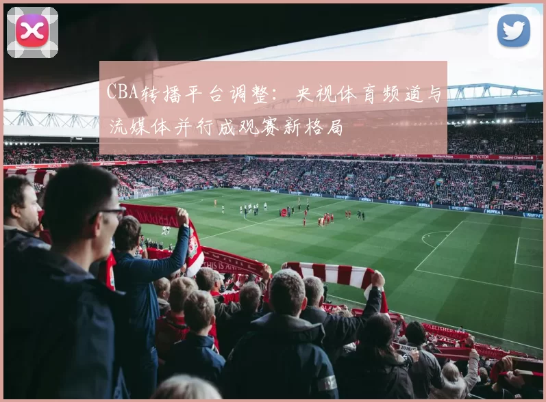 CBA转播平台调整：央视体育频道与流媒体并行成观赛新格局