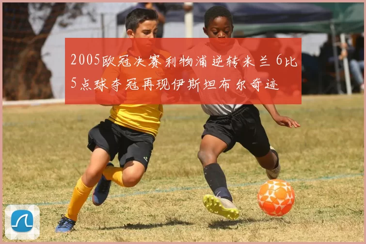 2005欧冠决赛利物浦逆转米兰 6比5点球夺冠再现伊斯坦布尔奇迹