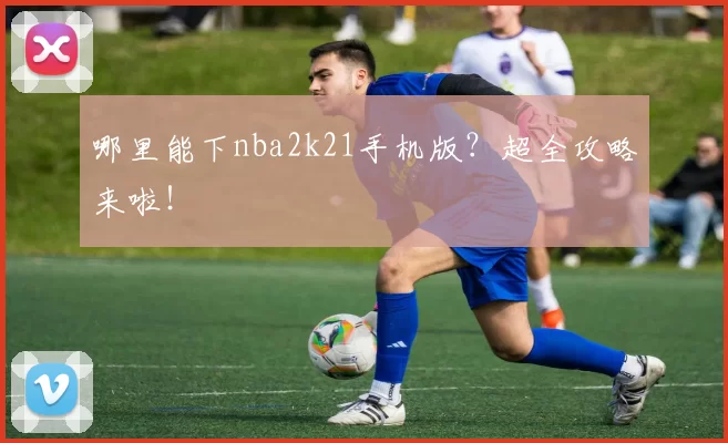 哪里能下nba2k21手机版？超全攻略来啦！