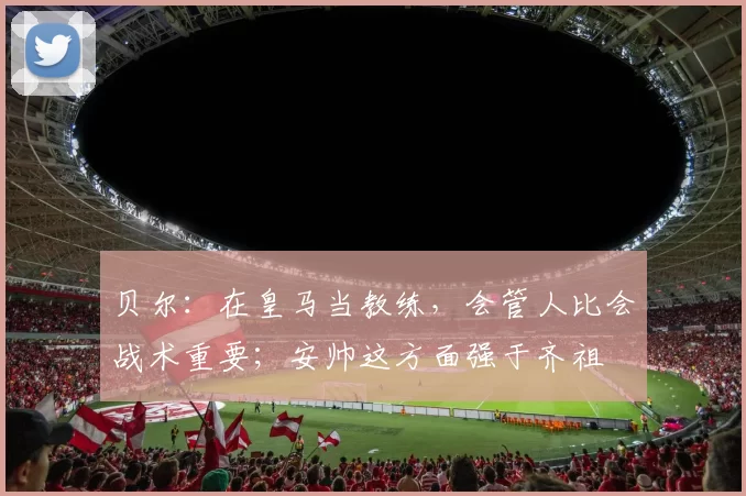 贝尔:在皇马当教练,会管人比会战术重要;安帅这方面强于齐祖