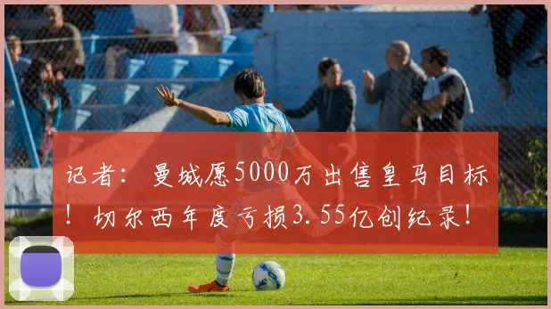 记者：曼城愿5000万出售皇马目标！切尔西年度亏损3.55亿创纪录！