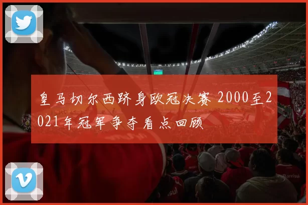 皇马切尔西跻身欧冠决赛 2000至2021年冠军争夺看点回顾