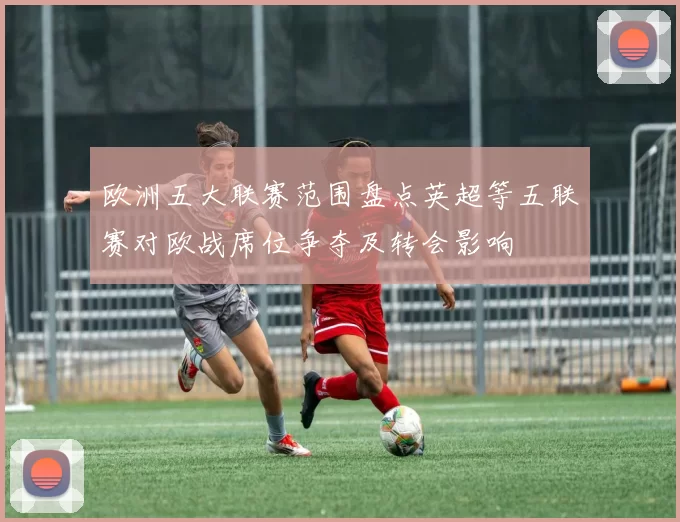 欧洲五大联赛范围盘点英超等五联赛对欧战席位争夺及转会影响