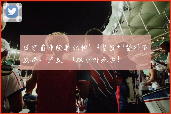 辽宁首节险胜北控！4首发+3替补齐发挥，王岚嵚+双小外死顶！