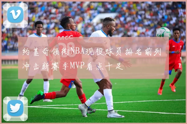 约基奇领衔NBA现役球员排名前列 冲击新赛季MVP看点十足