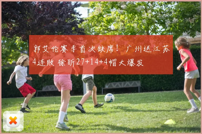 郭艾伦赛季首次缺席！广州送江苏4连败 徐昕27+14+4帽大爆发