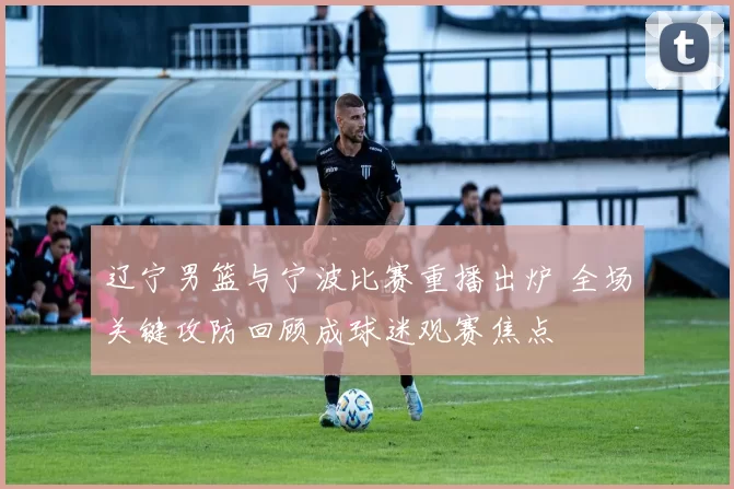 辽宁男篮与宁波比赛重播出炉 全场关键攻防回顾成球迷观赛焦点