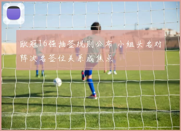欧冠16强抽签规则公布 小组头名对阵次名签位关系成焦点