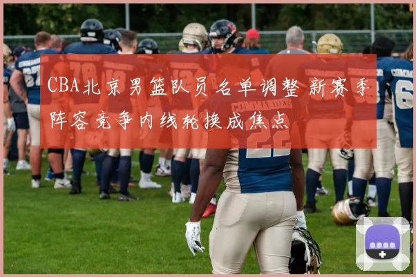 CBA北京男篮队员名单调整 新赛季阵容竞争内线轮换成焦点