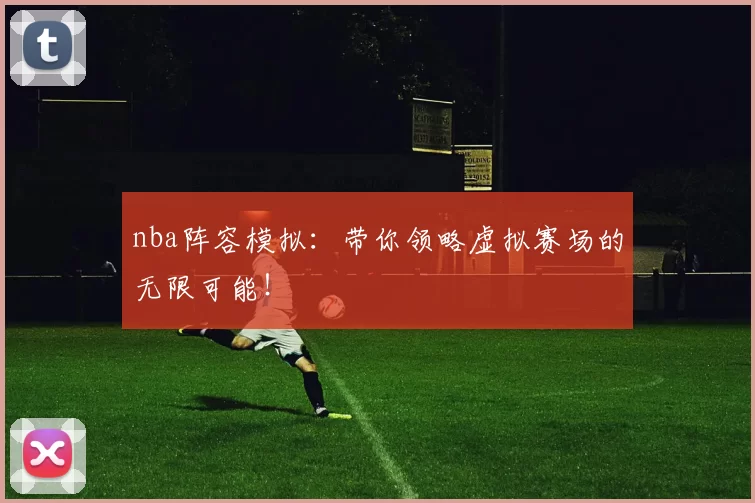 nba阵容模拟：带你领略虚拟赛场的无限可能！