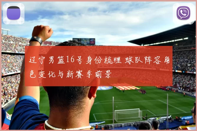 辽宁男篮16号身份梳理 球队阵容角色变化与新赛季前景