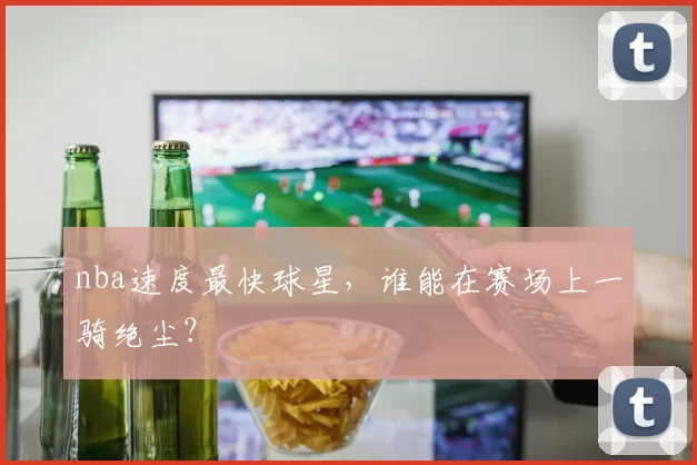 nba速度最快球星，谁能在赛场上一骑绝尘？
