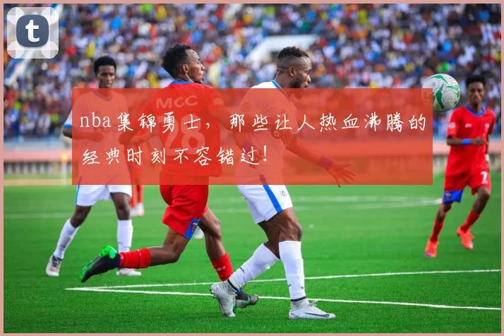 nba集锦勇士，那些让人热血沸腾的经典时刻不容错过！
