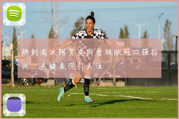 热刺淘汰阿贾克斯晋级欧冠四强孙兴慜关键表现引关注