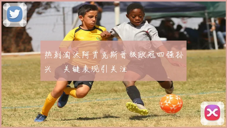 热刺淘汰阿贾克斯晋级欧冠四强孙兴慜关键表现引关注