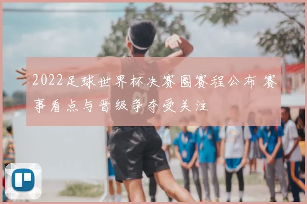 2022足球世界杯决赛圈赛程公布 赛事看点与晋级争夺受关注