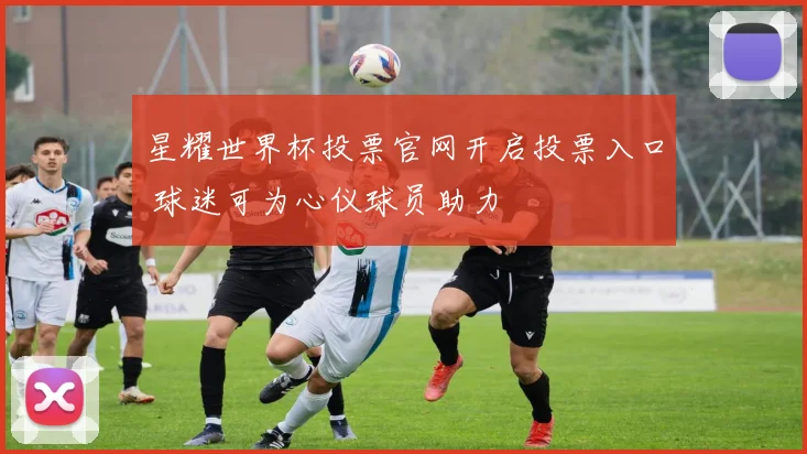 星耀世界杯投票官网开启投票入口 球迷可为心仪球员助力