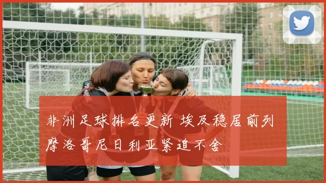 非洲足球排名更新 埃及稳居前列 摩洛哥尼日利亚紧追不舍