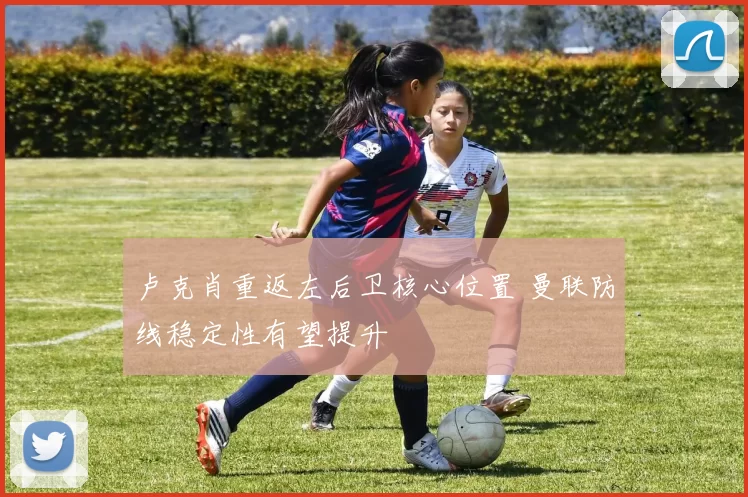 卢克肖重返左后卫核心位置 曼联防线稳定性有望提升