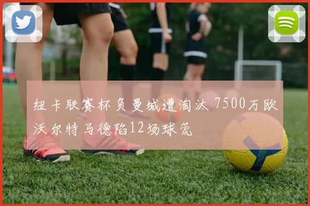 纽卡联赛杯负曼城遭淘汰 7500万欧沃尔特马德陷12场球荒